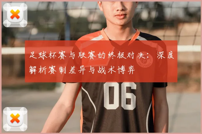 足球杯赛与联赛的终极对决：深度解析赛制差异与战术博弈
