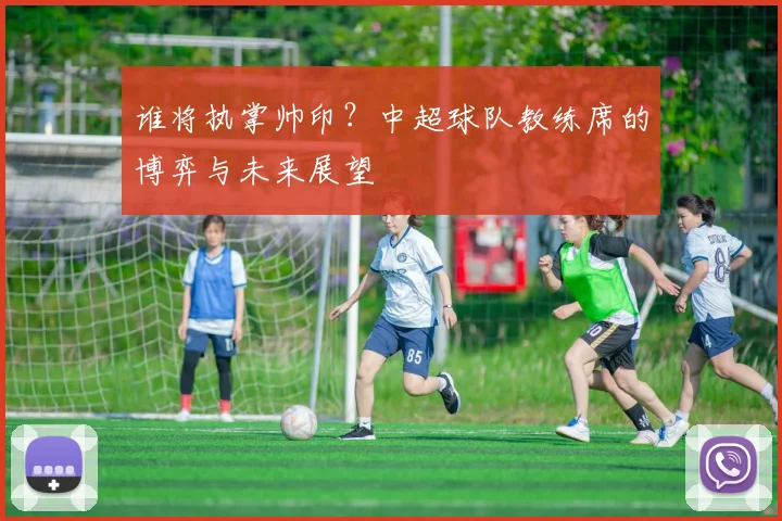 谁将执掌帅印？中超球队教练席的博弈与未来展望