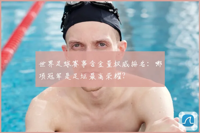 世界足球赛事含金量权威排名：哪项冠军是足坛最高荣耀？