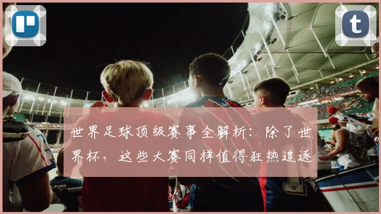 世界足球顶级赛事全解析：除了世界杯，这些大赛同样值得狂热追逐！