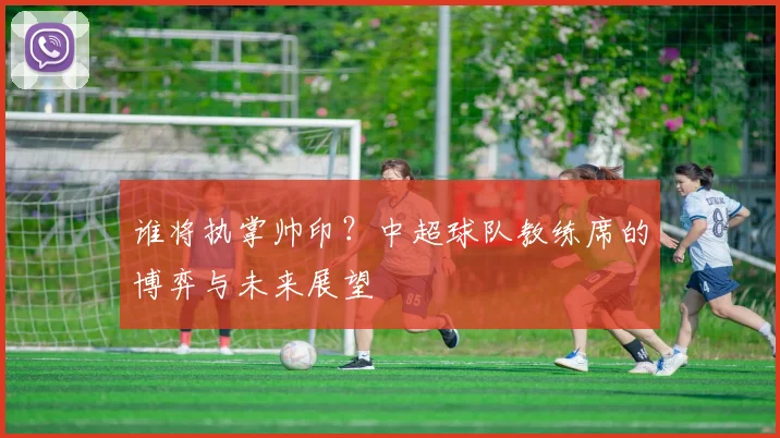 谁将执掌帅印？中超球队教练席的博弈与未来展望