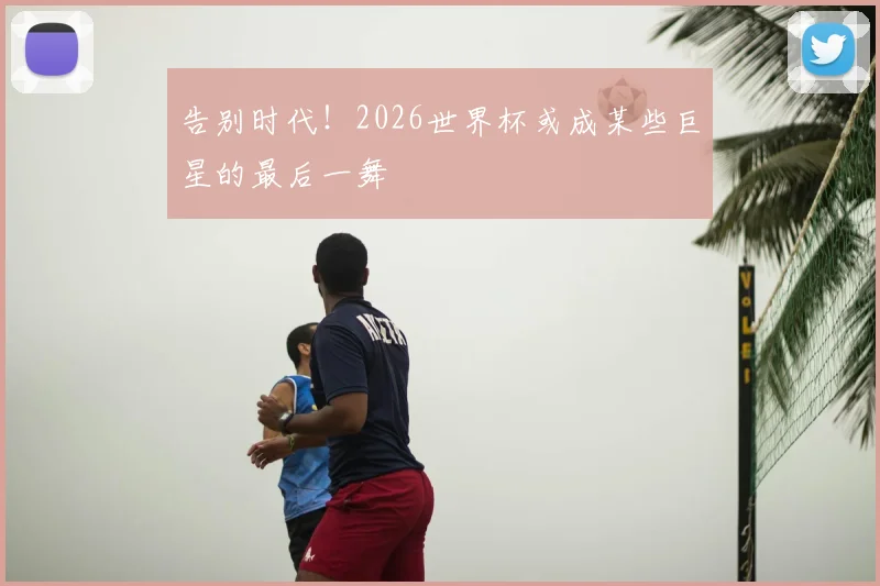 告别时代！2026世界杯或成某些巨星的最后一舞