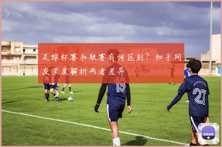 足球杯赛和联赛有何区别？知乎网友深度解析两者差异