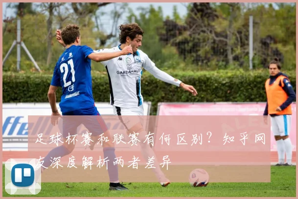 足球杯赛和联赛有何区别？知乎网友深度解析两者差异